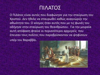 ΠΙΛΑΤΟΣ
Ο Πιλάτος είναι αυτός που διαφώνησε για την σταύρωση του
Χριστού. Δεν ήθελε να σταυρωθεί καθώς αναγνώριζε την
αθωότητα του. Ο κόσμος ήταν αυτός που με τις φωνές του
οδήγησε στην σταύρωση του θεανθρώπου. Για την μοιραία
αυτή απόφαση φταίνε οι περισσότεροι αρχιερείς που
έπεισαν τους πολίτες που παραβρίσκονταν να ψηφίσουν
υπέρ του Βαραββά.
 