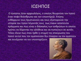 ΙΩΣΗΠΟΣ
Ο Ιώσηπος ήταν αρχαιολόγος, ο οποίος θεωρούσε τον Ιησού
έναν σοφό θεάνθρωπο και τον υποστήριζε. Επίσης
ενθάρρυνε τους Χριστιανούς και τους εξιστορούσε την
ιστορία του Ιησού λέγοντάς τους πως έκανε απίστευτα
πράγματα και πως είναι ο δάσκαλος των ανθρώπων οι οποίοι
πρέπει να δέχονται την αλήθεια και να πιστεύουν σε αυτόν.
Τέλος έλεγε πως όταν ήρθε η στιγμή της σταύρωσης του
Ιησού αυτοί που τον αγαπούσαν δεν έπαψαν να τον αγαπούν
και συνέχισαν να τον υποστηρίζουν.
 