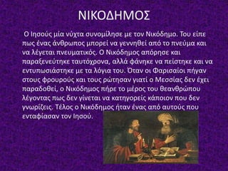 ΝΙΚΟΔΗΜΟΣ
Ο Ιησούς μία νύχτα συνομίλησε με τον Νικόδημο. Του είπε
πως ένας άνθρωπος μπορεί να γεννηθεί από το πνεύμα και
να λέγεται πνευματικός. Ο Νικόδημος απόρησε και
παραξενεύτηκε ταυτόχρονα, αλλά φάνηκε να πείστηκε και να
εντυπωσιάστηκε με τα λόγια του. Όταν οι Φαρισαίοι πήγαν
στους φρουρούς και τους ρώτησαν γιατί ο Μεσσίας δεν έχει
παραδοθεί, ο Νικόδημος πήρε το μέρος του θεανθρώπου
λέγοντας πως δεν γίνεται να κατηγορείς κάποιον που δεν
γνωρίζεις. Τέλος ο Νικόδημος ήταν ένας από αυτούς που
ενταφίασαν τον Ιησού.
 
