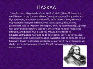 ΠΑΣΚΑΛ
Γεννήθηκε στο Κλερμόν-Φεράν το 1623. Ο Μπλεζ Πασκάλ ήταν έναν
παιδί θαύμα. Η μητέρα του πέθανε όταν ήταν τριών μόλις χρονών, και
λίγο αργότερα, ο πατέρας του Πασκάλ, Ετιέν Πασκάλ, ένας πλούσιος
φοροεισπράκτορας και παθιασμένος ερασιτέχνης μαθηματικός,
μετακόμισε από το Κλερμόν, στο Παρίσι, όπου προσωπικά επέβλεψε την
κατ' οίκον εκπαίδευση του υιού του. Ο Ετιέν είχε κάποιες παράξενες
απόψεις. Αποφάσισε πως ο γιος του Μπλεζ, δεν έπρεπε να
διδαχτεί μαθηματικά πριν από τα 15 του χρόνια, και γι' αυτό τον λόγο
απομάκρυνε κάθε είδους μαθηματικό εγχειρίδιο από το σπίτι στο οποίο
διέμεναν. Όμως το μόνο που κατάφερε με όλη αυτή την κίνηση ήταν να
εξάψει την περιέργεια του νεαρού Μπλεζ για το απαγορευμένο
αντικείμενο.
 