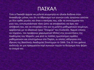 ΠΑΣΚΑΛ
Έτσι ο Πασκάλ άρχισε να μελετά γεωμετρία σε ηλικία δώδεκα ετών.
Ανακάλυψε μόνος του ότι το άθροισμα των γωνιών ενός τριγώνου ισούται
με δύο ορθές γωνίες και όταν ο πατέρας του, είδε τα επιτεύγματα του
γιου του, εντυπωσιάστηκε τόσο ώστε να αποφασίσει να άρει την
απόφασή του, και να επιτρέψει στο γιο τη μελέτη μαθηματικών κειμένων,
αρχίζοντας με το κλασσικό έργο "Στοιχεία" του Ευκλείδη. Άρχισε επίσης
να πηγαίνει, τον προφανώς χαρισματικό Μπλεζ στις συναντήσεις της
Ακαδημίας του Μερσέν, μια από τις πολλές ημιεπίσημες ομάδες
μαθηματικών και επιστημόνων στο Παρίσι, οι οποίες οδήγησαν στη
ίδρυση της Βασιλικής Ακαδημίας Επιστημών το 1666. Στα 16 του χρόνια
ανέπτυξε σε μια πραγματεία περί κωνικών τομών το θεώρημα που φέρει
το όνομά του.
 