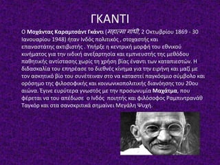 ΓΚΑΝΤΙ
Ο Μοχάντας Καραμτσάντ Γκάντι (महात्मा गाांधी, 2 Οκτωβρίου 1869 - 30
Ιανουαρίου 1948) ήταν Ινδός πολιτικός , στοχαστής και
επαναστάτης ακτιβιστής . Υπήρξε η κεντρική μορφή του εθνικού
κινήματος για την ινδική ανεξαρτησία και εμπνευστής της μεθόδου
παθητικής αντίστασης χωρίς τη χρήση βίας έναντι των καταπιεστών. Η
διδασκαλία του επηρέασε το διεθνές κίνημα για την ειρήνη και μαζί με
τον ασκητικό βίο του συνέτειναν στο να καταστεί παγκόσμιο σύμβολο και
ορόσημο της φιλοσοφικής και κοινωνικοπολιτικής διανόησης του 20ου
αιώνα. Έγινε ευρύτερα γνωστός με την προσωνυμία Μαχάτμα, που
φέρεται να του απέδωσε ο Ινδός ποιητής και φιλόσοφος Ραμπιντρανάθ
Ταγκόρ και στα σανσκριτικά σημαίνει Μεγάλη Ψυχή.
 