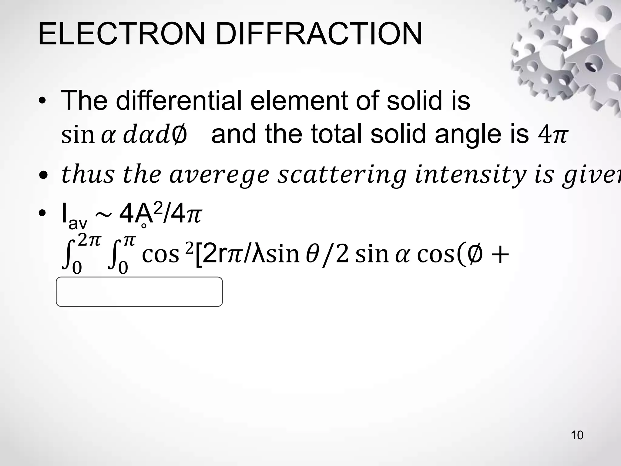 ELECTRON DIFFRACTION
• The differential element of solid is
sin 𝛼 𝑑𝛼𝑑∅ and the total solid angle is 4𝜋
• 𝑡ℎ𝑢𝑠 𝑡ℎ𝑒 𝑎𝑣𝑒𝑟𝑒𝑔𝑒 𝑠𝑐𝑎𝑡𝑡𝑒𝑟𝑖𝑛𝑔 𝑖𝑛𝑡𝑒𝑛𝑠𝑖𝑡𝑦 𝑖𝑠 𝑔𝑖𝑣𝑒𝑛
• Iav ~ 4Ḁ2/4𝜋
0
2𝜋
0
𝜋
cos 2[2r𝜋/λsin 𝜃/2 sin 𝛼 cos ∅ +
10
 