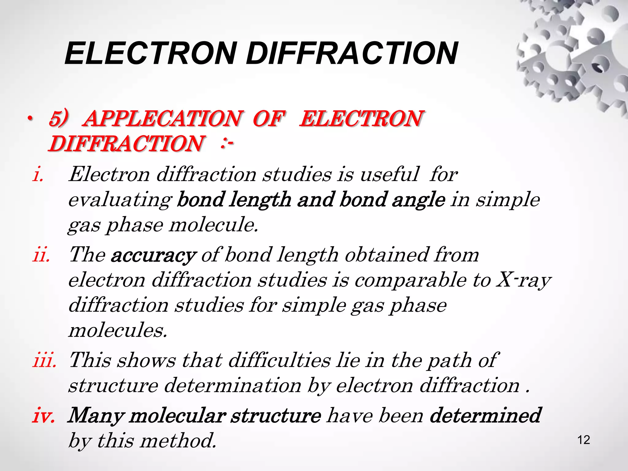 ELECTRON DIFFRACTION
• 5) APPLECATION OF ELECTRON
DIFFRACTION :-
i. Electron diffraction studies is useful for
evaluating bond length and bond angle in simple
gas phase molecule.
ii. The accuracy of bond length obtained from
electron diffraction studies is comparable to X-ray
diffraction studies for simple gas phase
molecules.
iii. This shows that difficulties lie in the path of
structure determination by electron diffraction .
iv. Many molecular structure have been determined
by this method. 12
 