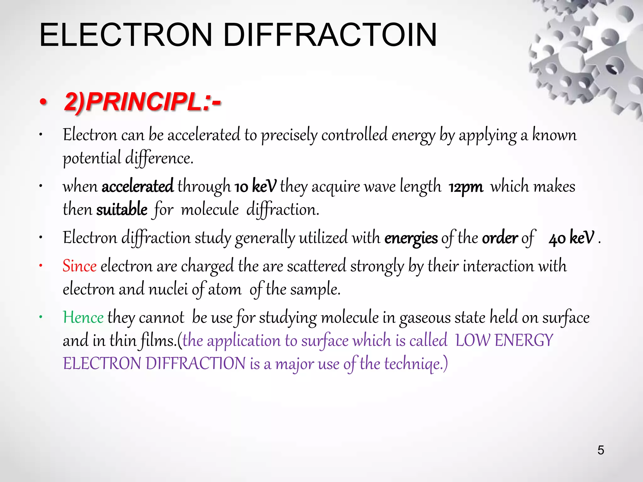 ELECTRON DIFFRACTOIN
• 2)PRINCIPL:-
• Electron can be accelerated to precisely controlled energy by applying a known
potential difference.
• when accelerated through 10 keV they acquire wave length 12pm which makes
then suitable for molecule diffraction.
• Electron diffraction study generally utilized with energies of the order of 40 keV .
• Since electron are charged the are scattered strongly by their interaction with
electron and nuclei of atom of the sample.
• Hence they cannot be use for studying molecule in gaseous state held on surface
and in thin films.(the application to surface which is called LOW ENERGY
ELECTRON DIFFRACTION is a major use of the techniqe.)
5
 