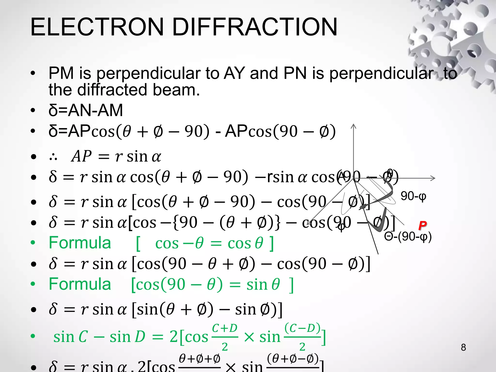 ELECTRON DIFFRACTION
• PM is perpendicular to AY and PN is perpendicular to
the diffracted beam.
• δ=AN-AM
• δ=APcos 𝜃 + ∅ − 90 - APcos 90 − ∅
• ∴ 𝐴𝑃 = 𝑟 sin 𝛼
• δ = 𝑟 sin 𝛼 cos 𝜃 + ∅ − 90 −rsin 𝛼 cos 90 − ∅
• 𝛿 = 𝑟 sin 𝛼 cos 𝜃 + ∅ − 90 − cos 90 − ∅
• 𝛿 = 𝑟 sin 𝛼[cos − 90 − 𝜃 + ∅ − cos 90 − ∅ ]
• Formula [ cos −𝜃 = cos 𝜃 ]
• 𝛿 = 𝑟 sin 𝛼 cos 90 − 𝜃 + ∅ − cos 90 − ∅
• Formula [cos 90 − 𝜃 = sin 𝜃 ]
• 𝛿 = 𝑟 sin 𝛼 [sin 𝜃 + ∅ − sin ∅)]
• sin 𝐶 − sin 𝐷 = 2[cos
𝐶+𝐷
2
× sin
𝐶−𝐷
2
]
𝜃+∅+∅ 𝜃+∅−∅
8
90-φ
θ
Θ-(90-φ)
A
φ P
 