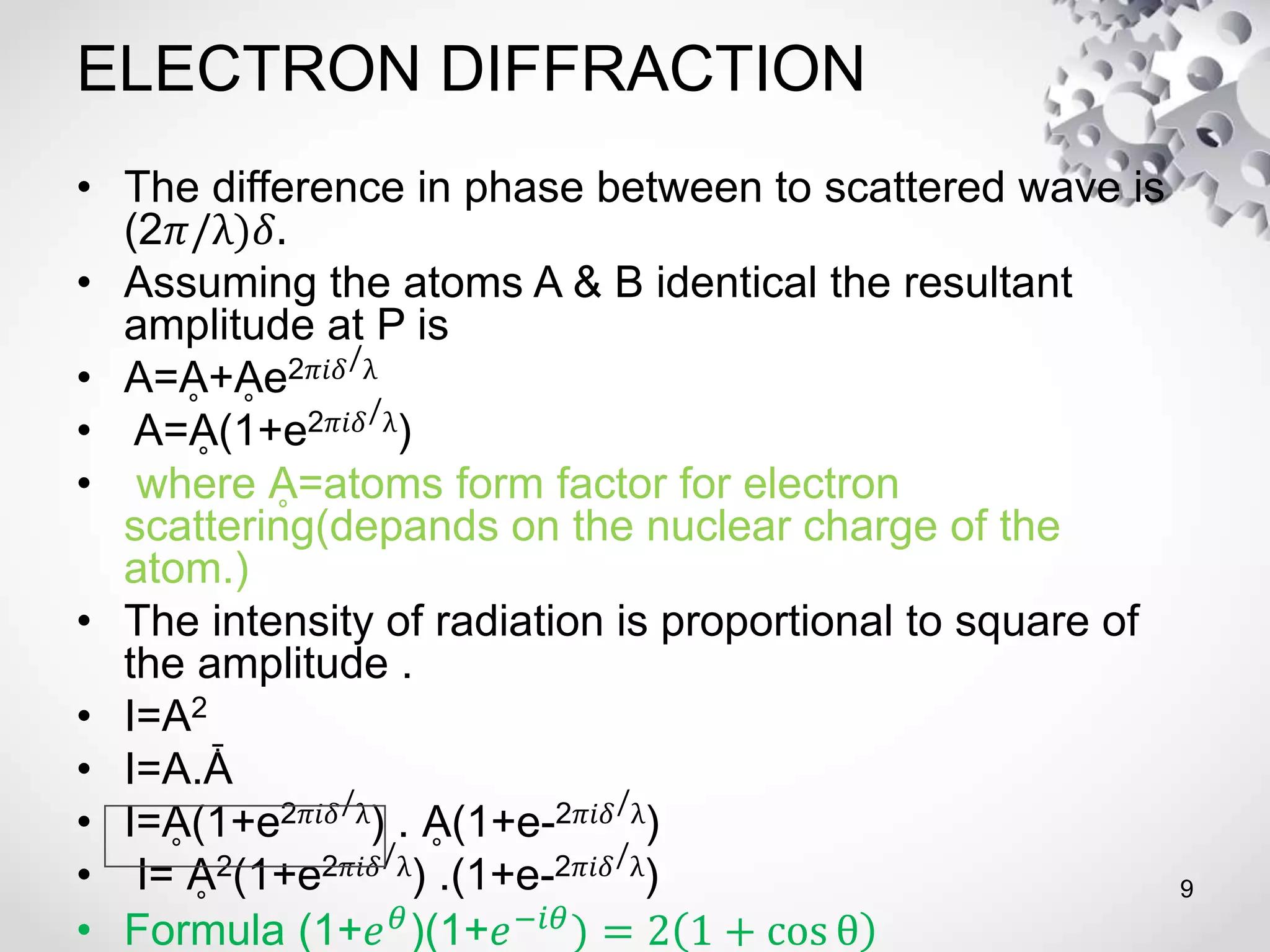 ELECTRON DIFFRACTION
• The difference in phase between to scattered wave is
(2𝜋/λ)𝛿.
• Assuming the atoms A & B identical the resultant
amplitude at P is
• A=Ḁ+Ḁe2𝜋𝑖𝛿/λ
• A=Ḁ(1+e2𝜋𝑖𝛿/λ)
• where Ḁ=atoms form factor for electron
scattering(depands on the nuclear charge of the
atom.)
• The intensity of radiation is proportional to square of
the amplitude .
• I=A2
• I=A.Ǡ
• I=Ḁ(1+e2𝜋𝑖𝛿/λ) . Ḁ(1+e-2𝜋𝑖𝛿/λ)
• I= Ḁ2(1+e2𝜋𝑖𝛿/λ) .(1+e-2𝜋𝑖𝛿/λ)
• Formula (1+𝑒 𝜃
)(1+𝑒−𝑖𝜃
) = 2 1 + cos θ
9
 