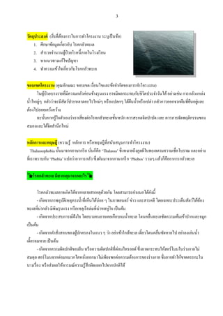 3
วัตถุประสงค์ (สิ่งที่ต้องการในการทาโครงงาน ระบุเป็นข้อ)
1. ศึกษาข้อมูลเกี่ยวกับ โรคกลัวทะเล
2. สารวจจานวนผู้ป่วยโรคนี้ภายในโรงเรียน
3. หาแนวทางแก้ไขปัญหา
4. ทาความเข้าใจเกี่ยวกับโรคกลัวทะเล
ขอบเขตโครงงาน (คุณลักษณะ ขอบเขต เงื่อนไขและข้อจากัดของการทาโครงงาน)
ในผู้ป่วยบางรายที่มีความกลัวค่อนข้างรุนแรง อาจมีผลกระทบกับชีวิตประจาวันได้อย่างเช่น การกลัวแหล่ง
น้าใหญ่ๆ กลัวว่าจะมีสัตว์ประหลาดอะไรใหม่ๆ หรือแปลกๆ ใต้ผืนน้าหรือเปล่า กลัวการออกจากผืนที่ยืนอยู่และ
ต้องไปลอยเคว้งคว้าง
ฉะนั้นหากรู้ใจตัวเองว่าเราเสี่ยงต่อโรคกลัวทะเลขั้นหนัก ควรสะกดจิตบาบัด และ ควรการจัดพฤติกรรมของ
สมองและใต้จิตสานึกใหม่
หลักการและทฤษฎี (ความรู้ หลักการ หรือทฤษฎีที่สนับสนุนการทาโครงงาน)
Thalassophobia นั้นมาจากภาษากรีก นั่นก็คือ ‘Thalassa’ ซึ่งหมายถึงภูตผีในทะเลตามความเชื่อโบราณ และอย่าง
ที่เราทราบกัน ‘Phobia’ แปลว่าอาการกลัว ซึ่งผันมาจากภาษากรีก ‘Phobos’ รวมๆ แล้วก็คืออาการกลัวทะเล
🌠โรคกลัวทะเล มีสาเหตุมาจากอะไร🌠
โรคกลัวทะเลอาจเกิดได้จากหลายสาเหตุด้วยกัน โดยสามารถจาแนกได้ดังนี้
- เกิดจากภาพอุบัติเหตุทางน้าที่เห็นได้บ่อย ๆ ในภาพยนตร์ ข่าว และสารคดี โดยเฉพาะประเด็นสัตว์ใต้ท้อง
ทะเลที่น่ากลัว มีพิษรุนแรง หรือเหตุเรือล่มที่น่าหดหู่ใจ เป็นต้น
- เกิดจากประสบการณ์ฝังใจ โดยบางคนอาจเคยเกือบจมน้าทะเล โดนคลื่นทะเลซัดความเค็มเข้าปากและจมูก
เป็นต้น
- เกิดจากคาสั่งสอนของผู้ปกครองในแนว ๆ ว่า อย่าเข้าใกล้ทะเล เดี๋ยวโดนคลื่นซัดหายไป อย่าลงเล่นน้า
เดี๋ยวจมหาย เป็นต้น
- เกิดจากความผิดปกติของยีน หรือความผิดปกติที่ต่อมไทรอยด์ ซึ่งอาจกระทบให้ฮอร์โมนในร่างกายไม่
สมดุล ฮอร์โมนจากต่อมหมวกไตหลั่งออกมาไม่เพียงพอต่อความต้องการของร่างกาย ซึ่งอาจทาให้ขาดตรรกะใน
บางเรื่อง หรือส่งผลให้อารมณ์ความรู้สึกผิดแผกไปจากปกติได้
 