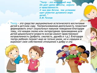 • Театр – это средство эмоционально-эстетического воспитания
детей в детском саду. Театрализованная деятельность позволяет
формировать опыт социальных навыков поведения благодаря
тому, что каждая сказка или литературное произведение для
детей дошкольного возраста всегда имеют нравственную
направленность (доброта, смелость, дружба и т.д.). Благодаря
театру ребенок познает мир не только умом, но и сердцем и
выражает свое собственное отношение к добру и злу.
“Театр – это волшебный мир.
Он дает уроки красоты, морали
и нравственности.
А чем они богаче, тем успешнее
идет развитие духовного мира
детей…”
Б.М.Теплов
 