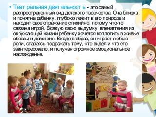 • Теат ральная деят ельност ь - это самый
распространенный вид детского творчества. Онаблизка
и понятнаребенку, глубоко лежит в его природеи
находит своеотражениестихийно, потому что-то
связанаигрой. Всякую свою выдумку, впечатления из
окружающей жизни ребенку хочется воплотить в живые
образы и действия. Входя в образ, он играет любые
роли, стараясь подражать тому, что видел и что его
заинтересовало, и получая огромноеэмоциональное
наслаждение.
 
