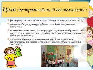 Цели театрализованной деятельности :Цели театрализованной деятельности :
формировать правильную модель поведения в современном мире;
повысить общую культуру ребенка, приобщать к духовным  
ценностям;
познакомить его с детской литературой, музыкой, изобразительным
искусством, правилами этикета, обрядами, традициями, привить
устойчивый интерес;
совершенствовать навык воплощать в игре определенные
переживания, побуждать к созданию новых образов, побуждать к
мышлению. 
 