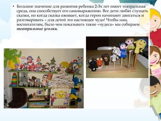 • Большое значение для развития ребенка 2-3х лет имеет театральная
среда, она способствует его самовыражению. Все дети любят слушать
сказки, но когда сказка оживает, когда герои начинают двигаться и
разговаривать – для детей это настоящее чудо! Чтобы нам,
воспитателям, было чем показывать такие «чудеса» мы собираем
театральные уголки.
 