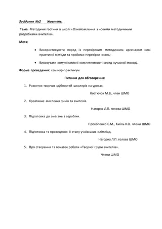 Засідання №2 Жовтень.
Тема. Методичні гостини в школі «Ознайомлення з новими методичними
розробками вчителів».
Мета:
 Використовувати поряд із перевіреним методичним арсеналом нові
практичні методи та прийоми перевірки знань;
 Виховувати комунікативні компетентності серед сучасної молоді.
Форма проведення: семінар-практикум
Питання для обговорення:
1. Розвиток творчих здібностей школярів на уроках.
Костючок М.В., член ШМО
2. Креативне мислення учнів та вчителів.
Нагорна Л.П. голова ШМО
3. Підготовка до змагань з аеробіки.
Прокопенко С.М., Хміль К.О. члени ШМО
4. Підготовка та проведення ІI етапу учнівських олімпіад.
Нагорна Л.П. голова ШМО
5. Про створення та початок роботи «Творчої групи вчителів».
Члени ШМО
 