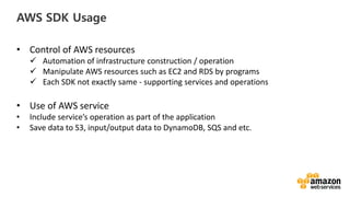 vv
AWS SDK Usage
• Control of AWS resources
Automation of infrastructure construction / operation
Manipulate AWS resources such as EC2 and RDS by programs
Each SDK not exactly same - supporting services and operations
• Use of AWS service
• Include service’s operation as part of the application
• Save data to S3, input/output data to DynamoDB, SQS and etc.
 
