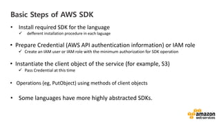 vv
Basic Steps of AWS SDK
• Install required SDK for the language
defferent installation procedure in each laguage
• Prepare Credential (AWS API authentication information) or IAM role
Create an IAM user or IAM role with the minimum authorization for SDK operation
• Instantiate the client object of the service (for example, S3)
Pass Credential at this time
• Operations (eg, PutObject) using methods of client objects
• Some languages have more highly abstracted SDKs.
 