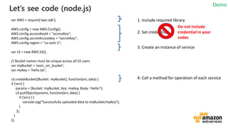 vv
Let’s see code (node.js)
var AWS = require('aws-sdk');
AWS.config = new AWS.Config();
AWS.config.accessKeyId = "accessKey";
AWS.config.secretAccessKey = "secretKey";
AWS.config.region = "us-east-1";
var s3 = new AWS.S3();
// Bucket names must be unique across all S3 users
var myBucket = ’seon_sin_bucket';
var myKey = ’hello.txt';
s3.createBucket({Bucket: myBucket}, function(err, data) {
if (!err) {
params = {Bucket: myBucket, Key: myKey, Body: 'Hello!'};
s3.putObject(params, function(err, data) {
if (!err) { {
console.log("Successfully uploaded data to myBucket/myKey");
}
});
}
});
1. Include required library
2. Set credential
3. Create an instance of service
4. Call a method for operation of each service
Do not include
credential in your
codes
Demo
 