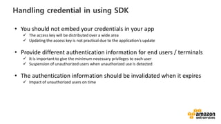 vv
Handling credential in using SDK
• You should not embed your credentials in your app
The access key will be distributed over a wide area
Updating the access key is not practical due to the application's update
• Provide different authentication information for end users / terminals
It is important to give the minimum necessary privileges to each user
Suspension of unauthorized users when unauthorized use is detected
• The authentication information should be invalidated when it expires
Impact of unauthorized users on time
 