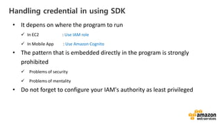 vv
Handling credential in using SDK
• It depens on where the program to run
In EC2 : Use IAM role
In Mobile App : Use Amazon Cognito
• The pattern that is embedded directly in the program is strongly
prohibited
Problems of security
Problems of mentality
• Do not forget to configure your IAM's authority as least privileged
 