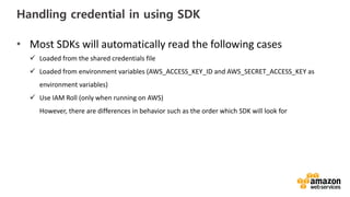 vv
Handling credential in using SDK
• Most SDKs will automatically read the following cases
Loaded from the shared credentials file
Loaded from environment variables (AWS_ACCESS_KEY_ID and AWS_SECRET_ACCESS_KEY as
environment variables)
Use IAM Roll (only when running on AWS)
However, there are differences in behavior such as the order which SDK will look for
 