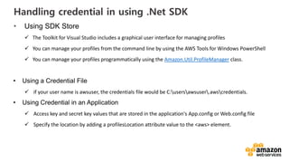 vv
Handling credential in using .Net SDK
• Using SDK Store
The Toolkit for Visual Studio includes a graphical user interface for managing profiles
You can manage your profiles from the command line by using the AWS Tools for Windows PowerShell
You can manage your profiles programmatically using the Amazon.Util.ProfileManager class.
• Using a Credential File
if your user name is awsuser, the credentials file would be C:usersawsuser.awscredentials.
• Using Credential in an Application
Access key and secret key values that are stored in the application's App.config or Web.config file
Specify the location by adding a profilesLocation attribute value to the <aws> element.
 