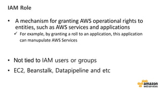 vv
IAM Role
• A mechanism for granting AWS operational rights to
entities, such as AWS services and applications
For example, by granting a roll to an application, this application
can manupulate AWS Services
• Not tied to IAM users or groups
• EC2, Beanstalk, Datapipeline and etc
 