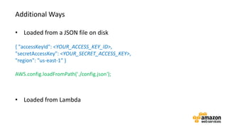 v• Loaded from a JSON file on disk
{ "accessKeyId": <YOUR_ACCESS_KEY_ID>,
"secretAccessKey": <YOUR_SECRET_ACCESS_KEY>,
"region": "us-east-1" }
AWS.config.loadFromPath('./config.json');
• Loaded from Lambda
Additional Ways
 