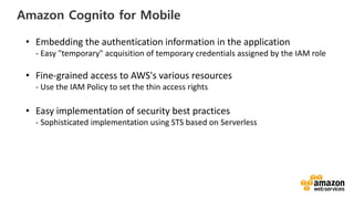 vv
Amazon Cognito for Mobile
• Embedding the authentication information in the application
- Easy "temporary" acquisition of temporary credentials assigned by the IAM role
• Fine-grained access to AWS's various resources
- Use the IAM Policy to set the thin access rights
• Easy implementation of security best practices
- Sophisticated implementation using STS based on Serverless
 