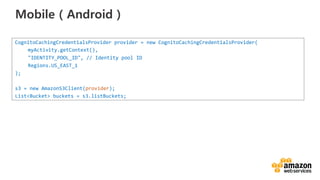 vv
Mobile（Android）
CognitoCachingCredentialsProvider provider = new CognitoCachingCredentialsProvider(
myActivity.getContext(),
"IDENTITY_POOL_ID", // Identity pool ID
Regions.US_EAST_1
);
s3 = new AmazonS3Client(provider);
List<Bucket> buckets = s3.listBuckets;
 
