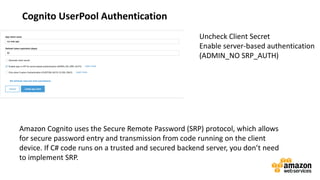 vv
Cognito UserPool Authentication
Uncheck Client Secret
Enable server-based authentication
(ADMIN_NO SRP_AUTH)
Amazon Cognito uses the Secure Remote Password (SRP) protocol, which allows
for secure password entry and transmission from code running on the client
device. If C# code runs on a trusted and secured backend server, you don’t need
to implement SRP.
 