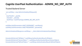 vv
Cognito UserPool Authentication - ADMIN_NO_SRP_AUTH
var authReq = new AdminInitiateAuthRequest()
{
UserPoolId = _poolId,
ClientId = _clientId,
AuthFlow = AuthFlowType.ADMIN_NO_SRP_AUTH
};
authReq.AuthParameters.Add("USERNAME", userName);
authReq.AuthParameters.Add("PASSWORD", password);
AdminInitiateAuthResponse authResp = _client.AdminInitiateAuth(authReq);
Console.WriteLine("IdToken="+authResp.AuthenticationResult.IdToken);
Console.WriteLine("AccessToken=" + authResp.AuthenticationResult.AccessToken);
Console.WriteLine("RefreshToken=" + authResp.AuthenticationResult.RefreshToken);
Trusted Backend Server
 