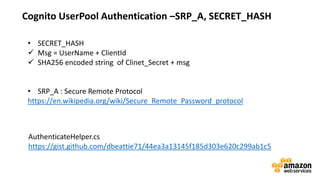 vv
Cognito UserPool Authentication –SRP_A, SECRET_HASH
• SECRET_HASH
Msg = UserName + ClientId
SHA256 encoded string of Clinet_Secret + msg
• SRP_A : Secure Remote Protocol
https://en.wikipedia.org/wiki/Secure_Remote_Password_protocol
AuthenticateHelper.cs
https://gist.github.com/dbeattie71/44ea3a13145f185d303e620c299ab1c5
 