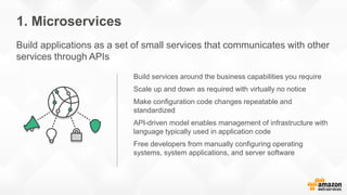 Build services around the business capabilities you require
Scale up and down as required with virtually no notice
Make configuration code changes repeatable and
standardized
API-driven model enables management of infrastructure with
language typically used in application code
Free developers from manually configuring operating
systems, system applications, and server software
1. Microservices
Build applications as a set of small services that communicates with other
services through APIs
 