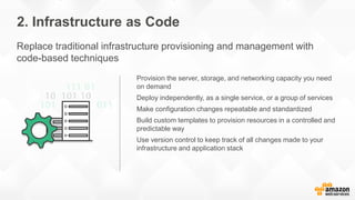 Provision the server, storage, and networking capacity you need
on demand
Deploy independently, as a single service, or a group of services
Make configuration changes repeatable and standardized
Build custom templates to provision resources in a controlled and
predictable way
Use version control to keep track of all changes made to your
infrastructure and application stack
2. Infrastructure as Code
Replace traditional infrastructure provisioning and management with
code-based techniques
 
