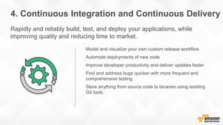 Model and visualize your own custom release workflow
Automate deployments of new code
Improve developer productivity and deliver updates faster
Find and address bugs quicker with more frequent and
comprehensive testing
Store anything from source code to binaries using existing
Git tools
4. Continuous Integration and Continuous Delivery
Rapidly and reliably build, test, and deploy your applications, while
improving quality and reducing time to market.
 