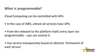 vv
What is programmable?
Cloud Computing can be controlled with APIs
• In the case of AWS, almost all services have APIs
• From the network to the platform itself, every layer are
programmable – you can control it.
• Use service transparently based on abstract framework of
each service
 