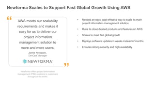 ”
“
Newforma Scales to Support Fast Global Growth Using AWS
Newforma offers project information
management (PIM) solutions to customers
throughout the world.
AWS meets our scalability
requirements and makes it
easy for us to deliver our
project information
management solution to
more and more users.
.
• Needed an easy, cost-effective way to scale its main
project information management solution
• Runs its cloud-hosted products and features on AWS
• Scales to meet fast global growth
• Deploys software updates in weeks instead of months
• Ensures strong security and high availability
Jamie Peloquin,
DevOps Manager
”
“
 