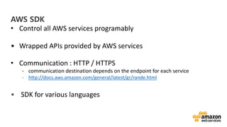 vv
AWS SDK
• Control all AWS services programably
• Wrapped APIs provided by AWS services
• Communication : HTTP / HTTPS
- communication destination depends on the endpoint for each service
- http://docs.aws.amazon.com/general/latest/gr/rande.html
• SDK for various languages
 
