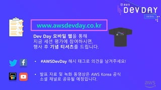 www.awsdevday.co.kr
Dev Day 모바일 웹을 통해
지금 세션 평가에 참여하시면,
행사 후 기념 티셔츠를 드립니다.
• 발표 자료 및 녹화 동영상은 AWS Korea 공식
소셜 채널로 공유될 예정입니다.
• #AWSDevDay 해시 태그로 의견을 남겨주세요!
 