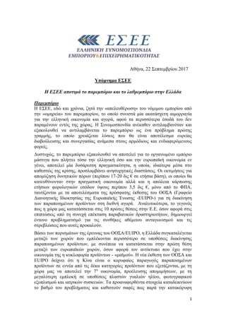 1
Αθήνα, 22 Σεπτεμβρίου 2017
Υπόμνημα ΕΣΕΕ
Η ΕΣΕΕ αποτιμά το παρεμπόριο και το λαθρεμπόριο στην Ελλάδα
Παρεμπόριο
Η ΕΣΕΕ, εδώ και χρόνια, ζητά την «απελευθέρωση» του νόμιμου εμπορίου από
την «ομηρεία» του παρεμπορίου, το οποίο συνιστά μία ακατάσχετη αιμορραγία
για την ελληνική οικονομία και αγορά, αφού τα περισσότερα έσοδά του δεν
παραμένουν εντός της χώρας. Η Συνομοσπονδία ανέκαθεν αντιλαμβανόταν και
εξακολουθεί να αντιλαμβάνεται το παρεμπόριο ως ένα πρόβλημα πρώτης
γραμμής, το οποίο χρειάζεται λύσεις που θα είναι αποτέλεσμα ευρείας
διαβούλευσης και συνεργασίας ανάμεσα στους αρμόδιους και ενδιαφερόμενους
φορείς.
Δυστυχώς, το παρεμπόριο εξακολουθεί να αποτελεί για το οργανωμένο εμπόριο
μάστιγα που πλήττει τόσο την ελληνική όσο και την ευρωπαϊκή οικονομία εν
γένει, αποτελεί μία δυσάρεστη πραγματικότητα, η οποία, ιδιαίτερα μέσα στο
καθεστώς της κρίσης, προσλαμβάνει ανησυχητικές διαστάσεις. Οι εκτιμήσεις για
απομύζηση δυνητικών πόρων (περίπου 17-20 δις € σε ετήσια βάση), οι οποίοι θα
κατευθύνονταν στην πραγματική οικονομία αλλά και η απώλεια κάρπωσης
ετήσιων φορολογικών εσόδων ύψους περίπου 3,5 δις €, μόνο από το ΦΠΑ,
ταυτίζονται με τα αποτελέσματα της πρόσφατης έκθεσης του ΟΟΣΑ (Γραφείο
Διανοητικής Ιδιοκτησίας της Ευρωπαϊκής Ένωσης -EUIPO-) για τη διακίνηση
των παραποιημένων προϊόντων στη διεθνή αγορά. Αναλυτικότερα, το γεγονός
πως η χώρα μας κατατάσσεται στις 10 πρώτες θέσεις στην Ε.Ε. όσον αφορά στις
επιπτώσεις από τη συνεχή επέκταση παραβατικών δραστηριοτήτων, δημιουργεί
έντονο προβληματισμό για τις συνθήκες αθέμιτου ανταγωνισμού και τις
στρεβλώσεις που αυτές προκαλούν.
Βάσει των πορισμάτων της έρευνας του ΟΟΣΑ/EUIPO, η Ελλάδα συγκαταλέγεται
μεταξύ των χωρών που εμπλέκονται περισσότερο σε υποθέσεις διακίνησης
παραποιημένων προϊόντων, με συνέπεια να κατατάσσεται στην πρώτη θέση
μεταξύ των ευρωπαϊκών χωρών, όσον αφορά τον αντίκτυπο που έχει στην
οικονομία της η κυκλοφορία προϊόντων - «μαϊμού». Η νέα έκθεση των ΟΟΣΑ και
EUIPO δείχνει ότι η Κίνα είναι ο κορυφαίος παραγωγός παραποιημένων
προϊόντων σε εννέα από τις δέκα κατηγορίες προϊόντων που εξετάζονται, με τη
χώρα μας να αποτελεί την 7η
οικονομία, προέλευσης απομιμήσεων, με τη
μεγαλύτερη εμπλοκή σε υποθέσεις πλαστών γυαλιών ηλίου, φωτογραφικού
εξοπλισμού και ιατρικών συσκευών. Τα προαναφερθέντα στοιχεία καταδεικνύουν
το βαθμό του προβλήματος και καθιστούν σαφές πως παρά την κατακόρυφη
 