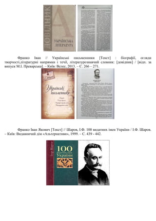 Франко Іван // Українські письменники [Текст] : біографії, огляди
творчості,літературні напрямки і течії, літературознавчий словник: [довідник] / [відп. за
випуск М.І. Преварська]. – Київ: Велес, 2013. – С. 266 – 271.
Франко Іван Якович [Текст] // Шаров, І.Ф. 100 видатних імен України / І.Ф. Шаров.
– Київ: Видавничий дім «Альтернативи», 1999. – С. 439 - 442.
 
