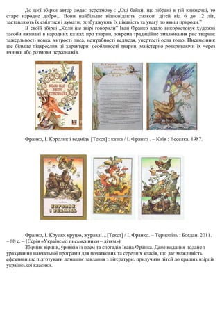 До цієї збірки автор додає передмову : „Оці байки, що зібрані в тій книжечці, то
старе народне добро... Вони найбільше відповідають смакові дітей від 6 до 12 літ,
заставляють їх сміятися і думати, розбуджують їх цікавість та увагу до явищ природи.”
В своїй збірці „Коли ще звірі говорили” Іван Франко вдало використовує художні
засоби вживані в народних казках про тварин, зокрема традиційне змалювання рис тварин:
зажерливості вовка, хитрості лиса, незграбності ведмедя, упертості осла тощо. Письменник
ще більше підкреслив ці характерні особливості тварин, майстерно розкриваючи їх через
вчинки або розмови персонажів.
Франко, І. Королик і ведмідь [Текст] : казка / І. Франко . – Київ : Веселка, 1987.
Франко, І. Круцю, круцю, журавлі…[Текст] / І. Франко. – Тернопіль : Богдан, 2011.
– 88 с. – (Серія «Українські письменники – дітям»).
Збірник віршів, уривків із поем та спогадів Івана Франка. Дане видання подане з
урахування навчальної програми для початкових та середніх класів, що дає можливість
ефективніше підготувати домашнє завдання з літератури, прилучити дітей до кращих взірців
української класики.
 