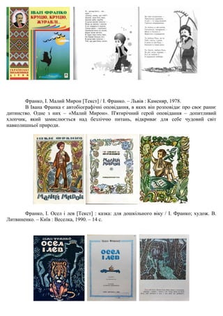 Франко, І. Малий Мирон [Текст] / І. Франко. – Львів : Каменяр, 1978.
В Івана Франка є автобіографічні оповідання, в яких він розповідає про своє раннє
дитинство. Одне з них – «Малий Мирон». П'ятирічний герой оповідання – допитливий
хлопчик, який замислюється над безліччю питань, відкриває для себе чудовий світ
навколишньої природи.
Франко, І. Осел і лев [Текст] : казка: для дошкільного віку / І. Франко; худож. В.
Литвиненко. – Київ : Веселка, 1990. – 14 с.
 