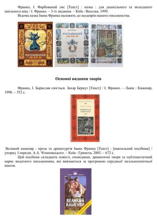 Франко, І. Фарбований лис [Текст] : казка : для дошкільного та молодшого
шкільного віку / І. Франко. – 3-тє видання. – Київ : Веселка, 1999.
Відома казка Івана Франка належить до шедеврів нашого письменства.
Основні видання творів
Франко, І. Борислав сміється. Захар Беркут [Текст] / І. Франко. – Львів : Каменяр,
1990. – 352 с.
Великий каменяр : проза та драматургія Івана Франка [Текст] : [навчальний посібник] /
упоряд. І передм. А.А. Чічановського. – Київ : Грамота, 2003. – 672 с.
Цей посібник складають повісті, оповідання, драматичні твори та публіцистичний
нарис видатного письменника, які вивчаються за програмою середньої загальноосвітньої
школи.
 