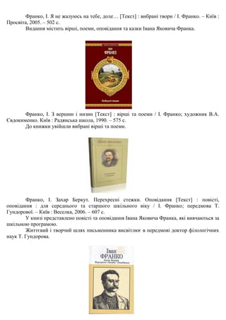 Франко, І. Я не жалуюсь на тебе, доле… [Текст] : вибрані твори / І. Франко. – Київ :
Просвіта, 2005. – 502 с.
Видання містить вірші, поеми, оповідання та казки Івана Яковича Франка.
Франко, І. З вершин і низин [Текст] : вірші та поеми / І. Франко; художник В.А.
Євдокименко. Київ : Радянська школа, 1990. – 575 с.
До книжки увійшли вибрані вірші та поеми.
Франко, І. Захар Беркут. Перехресні стежки. Оповідання [Текст] : повісті,
оповідання : для середнього та старшого шкільного віку / І. Франко; передмова Т.
Гундорової. – Київ : Веселка, 2006. – 607 с.
У книзі представлено повісті та оповідання Івана Яковича Франка, які вивчаються за
шкільною програмою.
Життєвий і творчий шлях письменника висвітлює в передмові доктор філологічних
наук Т. Гундорова.
 