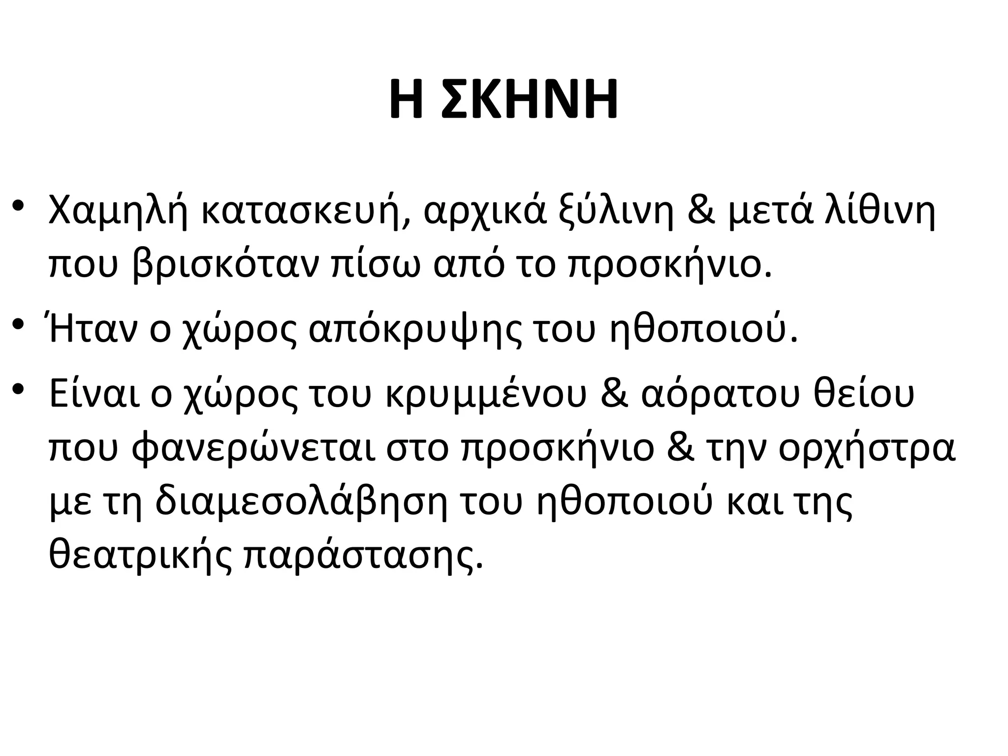 Η ΣΚΗΝΗ
• Χαμηλή κατασκευή, αρχικά ξύλινη & μετά λίθινη
που βρισκόταν πίσω από το προσκήνιο.
• Ήταν ο χώρος απόκρυψης του ηθοποιού.
• Είναι ο χώρος του κρυμμένου & αόρατου θείου
που φανερώνεται στο προσκήνιο & την ορχήστρα
με τη διαμεσολάβηση του ηθοποιού και της
θεατρικής παράστασης.
 