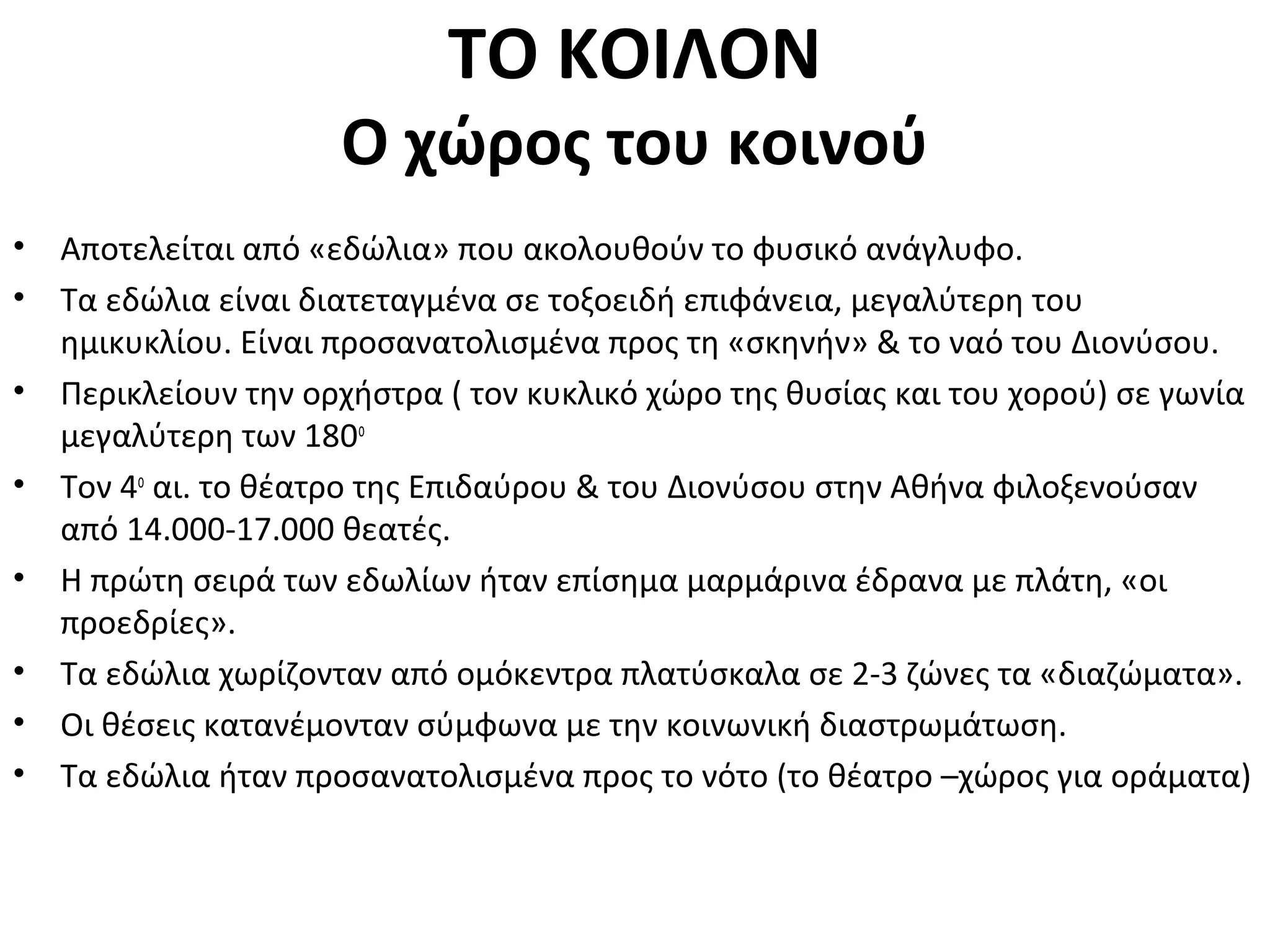 ΤΟ ΚΟΙΛΟΝ
Ο χώρος του κοινού
• Αποτελείται από «εδώλια» που ακολουθούν το φυσικό ανάγλυφο.
• Τα εδώλια είναι διατεταγμένα σε τοξοειδή επιφάνεια, μεγαλύτερη του
ημικυκλίου. Είναι προσανατολισμένα προς τη «σκηνήν» & το ναό του Διονύσου.
• Περικλείουν την ορχήστρα ( τον κυκλικό χώρο της θυσίας και του χορού) σε γωνία
μεγαλύτερη των 180ο
• Τον 4ο
αι. το θέατρο της Επιδαύρου & του Διονύσου στην Αθήνα φιλοξενούσαν
από 14.000-17.000 θεατές.
• Η πρώτη σειρά των εδωλίων ήταν επίσημα μαρμάρινα έδρανα με πλάτη, «οι
προεδρίες».
• Τα εδώλια χωρίζονταν από ομόκεντρα πλατύσκαλα σε 2-3 ζώνες τα «διαζώματα».
• Οι θέσεις κατανέμονταν σύμφωνα με την κοινωνική διαστρωμάτωση.
• Τα εδώλια ήταν προσανατολισμένα προς το νότο (το θέατρο –χώρος για οράματα)
 