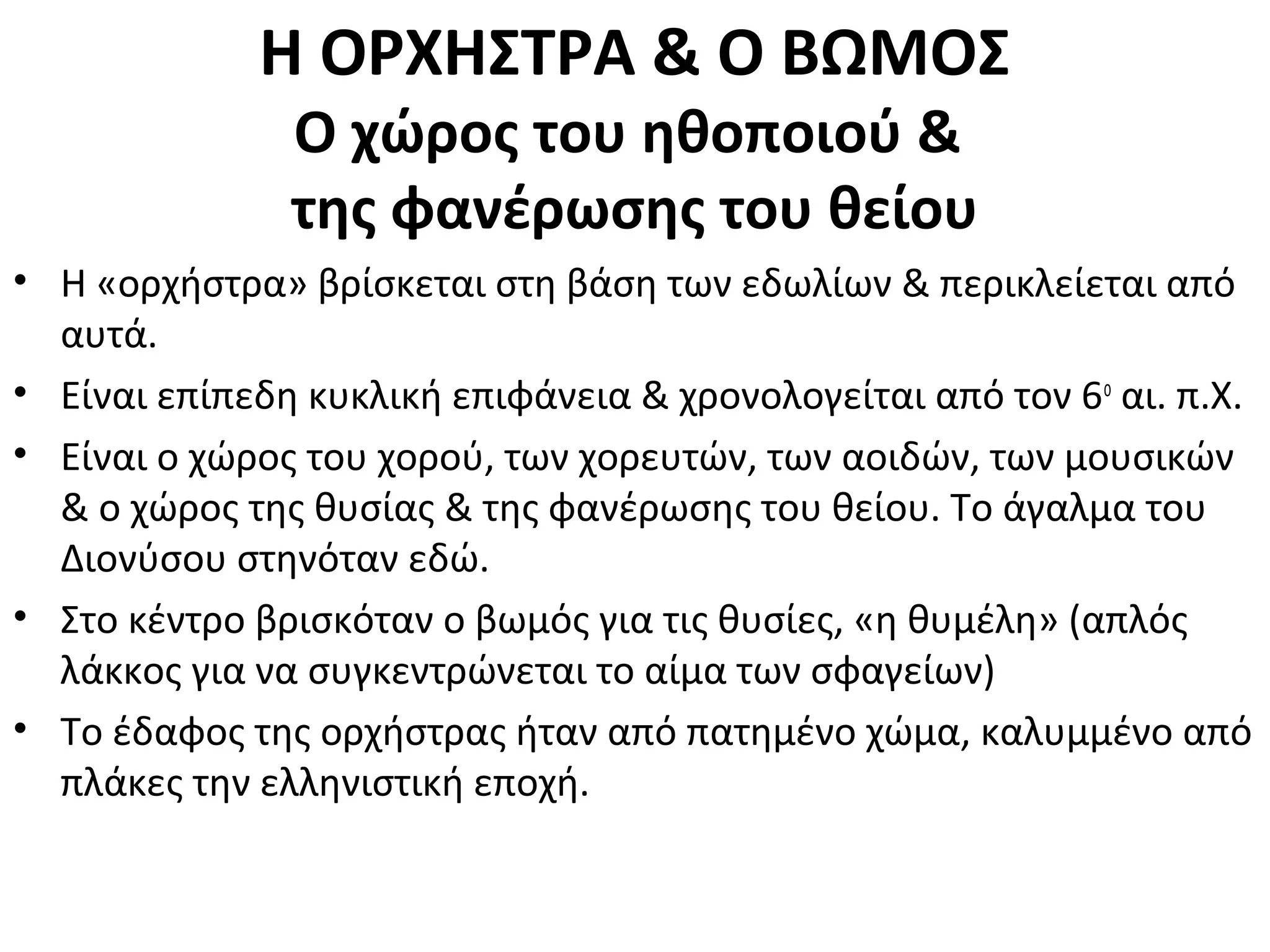 Η ΟΡΧΗΣΤΡΑ & Ο ΒΩΜΟΣ
Ο χώρος του ηθοποιού &
της φανέρωσης του θείου
• Η «ορχήστρα» βρίσκεται στη βάση των εδωλίων & περικλείεται από
αυτά.
• Είναι επίπεδη κυκλική επιφάνεια & χρονολογείται από τον 6ο
αι. π.Χ.
• Είναι ο χώρος του χορού, των χορευτών, των αοιδών, των μουσικών
& ο χώρος της θυσίας & της φανέρωσης του θείου. Το άγαλμα του
Διονύσου στηνόταν εδώ.
• Στο κέντρο βρισκόταν ο βωμός για τις θυσίες, «η θυμέλη» (απλός
λάκκος για να συγκεντρώνεται το αίμα των σφαγείων)
• Το έδαφος της ορχήστρας ήταν από πατημένο χώμα, καλυμμένο από
πλάκες την ελληνιστική εποχή.
 