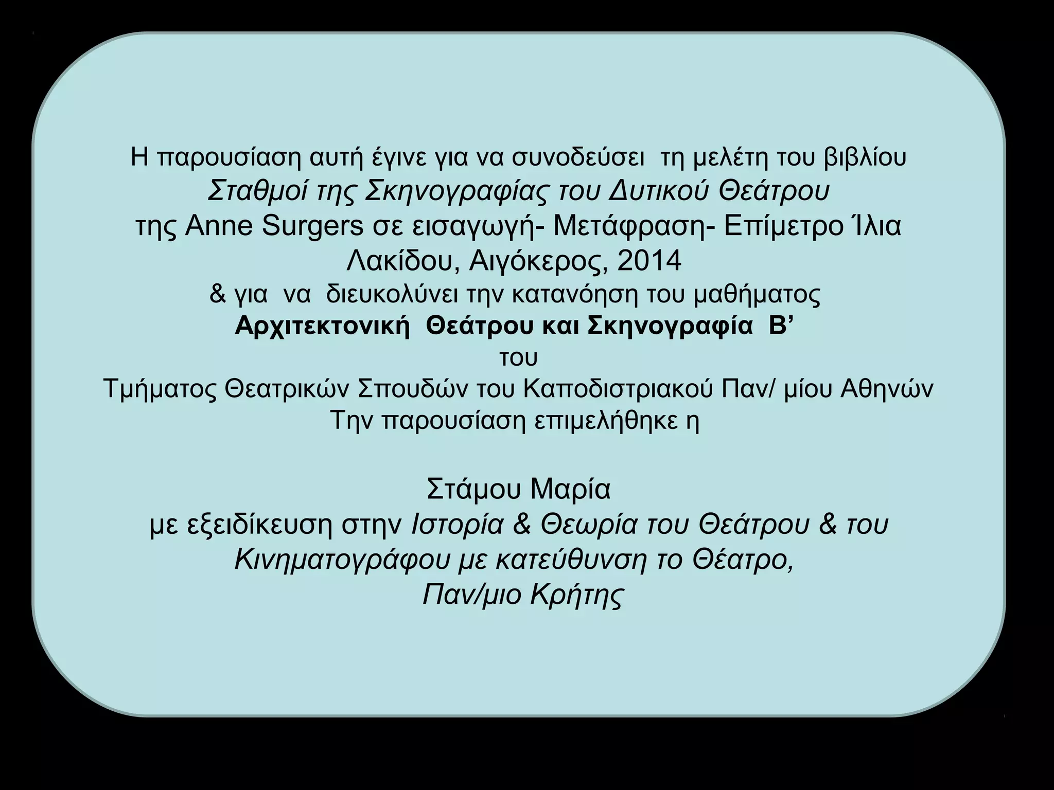 Η παρουσίαση αυτή έγινε για να συνοδεύσει τη μελέτη του βιβλίου
Σταθμοί της Σκηνογραφίας του Δυτικού Θεάτρου
της Anne Surgers σε εισαγωγή- Μετάφραση- Επίμετρο Ίλια
Λακίδου, Αιγόκερος, 2014
& για να διευκολύνει την κατανόηση του μαθήματος
Αρχιτεκτονική Θεάτρου και Σκηνογραφία Β’
του
Τμήματος Θεατρικών Σπουδών του Καποδιστριακού Παν/ μίου Αθηνών
Την παρουσίαση επιμελήθηκε η
Στάμου Μαρία
με εξειδίκευση στην Ιστορία & Θεωρία του Θεάτρου & του
Κινηματογράφου με κατεύθυνση το Θέατρο,
Παν/μιο Κρήτης
 