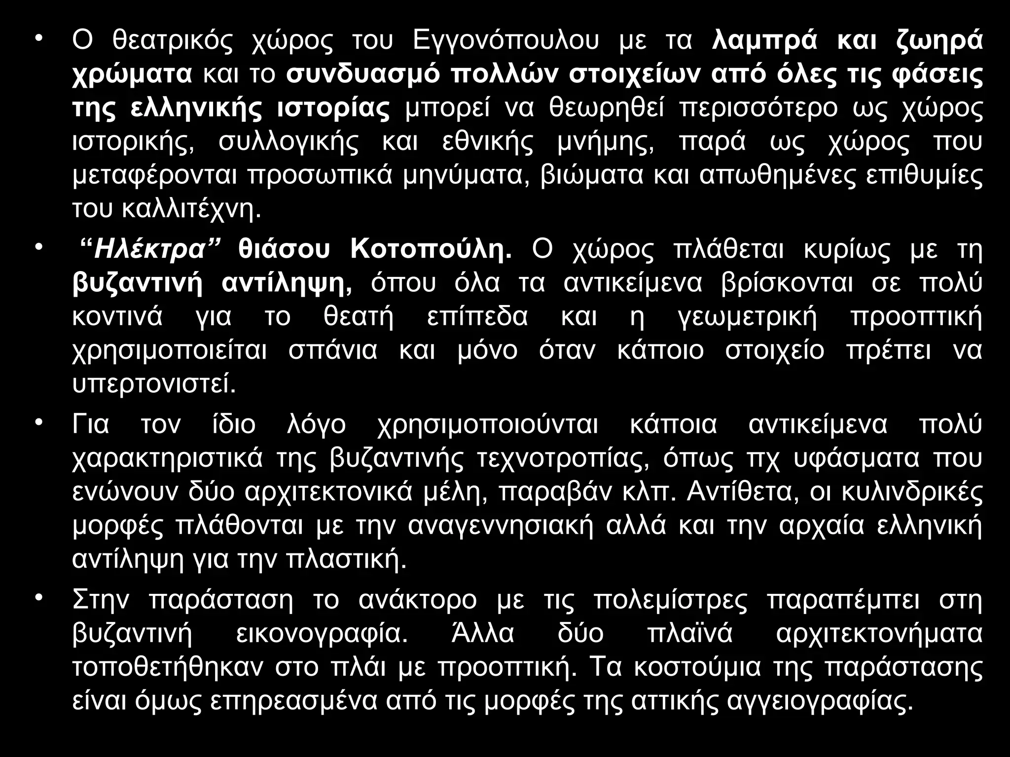 • Ο θεατρικός χώρος του Εγγονόπουλου με τα λαμπρά και ζωηρά
χρώματα και το συνδυασμό πολλών στοιχείων από όλες τις φάσεις
της ελληνικής ιστορίας μπορεί να θεωρηθεί περισσότερο ως χώρος
ιστορικής, συλλογικής και εθνικής μνήμης, παρά ως χώρος που
μεταφέρονται προσωπικά μηνύματα, βιώματα και απωθημένες επιθυμίες
του καλλιτέχνη.
• “Ηλέκτρα” θιάσου Κοτοπούλη. Ο χώρος πλάθεται κυρίως με τη
βυζαντινή αντίληψη, όπου όλα τα αντικείμενα βρίσκονται σε πολύ
κοντινά για το θεατή επίπεδα και η γεωμετρική προοπτική
χρησιμοποιείται σπάνια και μόνο όταν κάποιο στοιχείο πρέπει να
υπερτονιστεί.
• Για τον ίδιο λόγο χρησιμοποιούνται κάποια αντικείμενα πολύ
χαρακτηριστικά της βυζαντινής τεχνοτροπίας, όπως πχ υφάσματα που
ενώνουν δύο αρχιτεκτονικά μέλη, παραβάν κλπ. Αντίθετα, οι κυλινδρικές
μορφές πλάθονται με την αναγεννησιακή αλλά και την αρχαία ελληνική
αντίληψη για την πλαστική.
• Στην παράσταση το ανάκτορο με τις πολεμίστρες παραπέμπει στη
βυζαντινή εικονογραφία. Άλλα δύο πλαϊνά αρχιτεκτονήματα
τοποθετήθηκαν στο πλάι με προοπτική. Τα κοστούμια της παράστασης
είναι όμως επηρεασμένα από τις μορφές της αττικής αγγειογραφίας.
 
