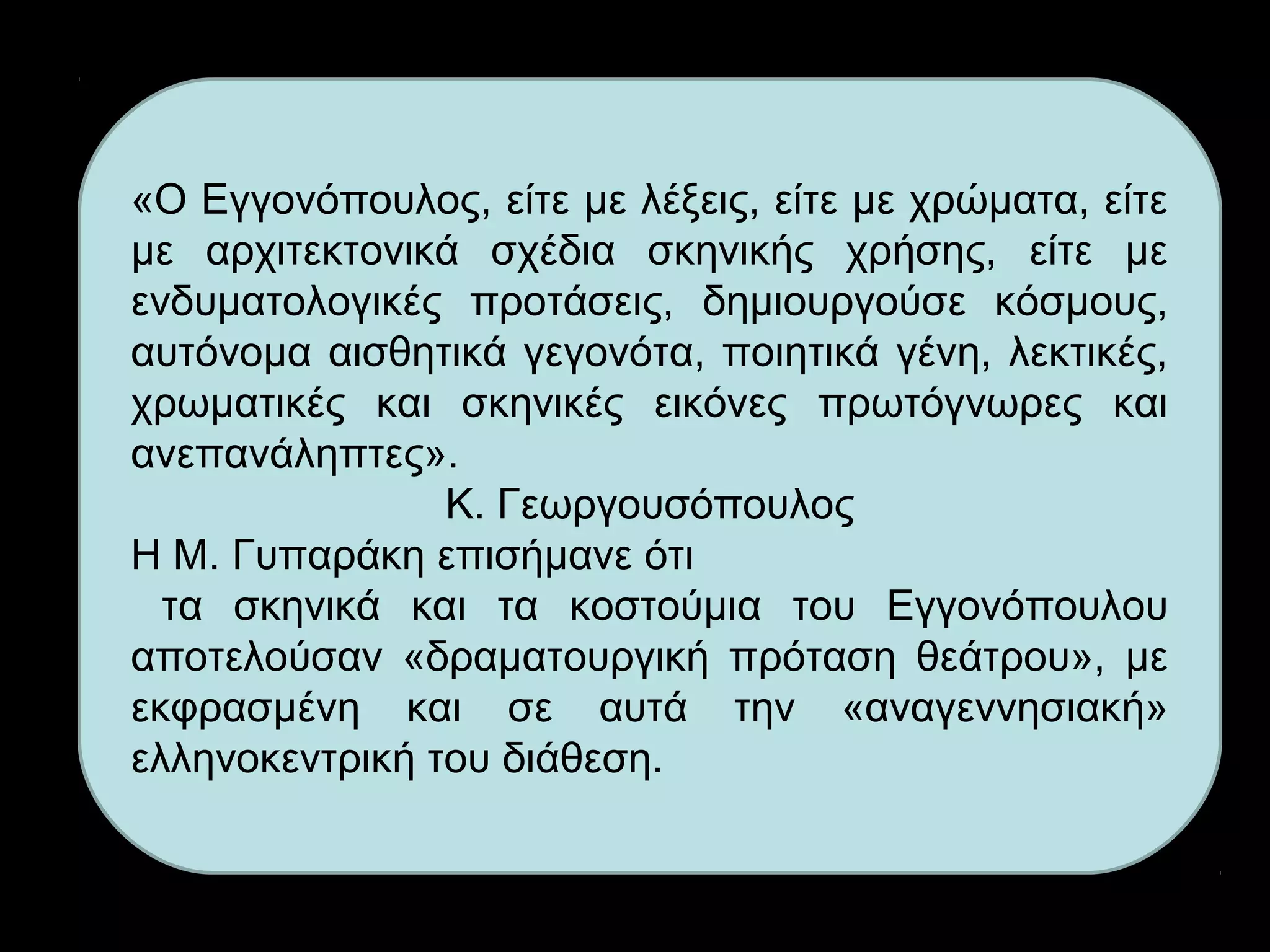 «Ο Εγγονόπουλος, είτε με λέξεις, είτε με χρώματα, είτε
με αρχιτεκτονικά σχέδια σκηνικής χρήσης, είτε με
ενδυματολογικές προτάσεις, δημιουργούσε κόσμους,
αυτόνομα αισθητικά γεγονότα, ποιητικά γένη, λεκτικές,
χρωματικές και σκηνικές εικόνες πρωτόγνωρες και
ανεπανάληπτες».
Κ. Γεωργουσόπουλος
Η Μ. Γυπαράκη επισήμανε ότι
τα σκηνικά και τα κοστούμια του Εγγονόπουλου
αποτελούσαν «δραματουργική πρόταση θεάτρου», με
εκφρασμένη και σε αυτά την «αναγεννησιακή»
ελληνοκεντρική του διάθεση.
 